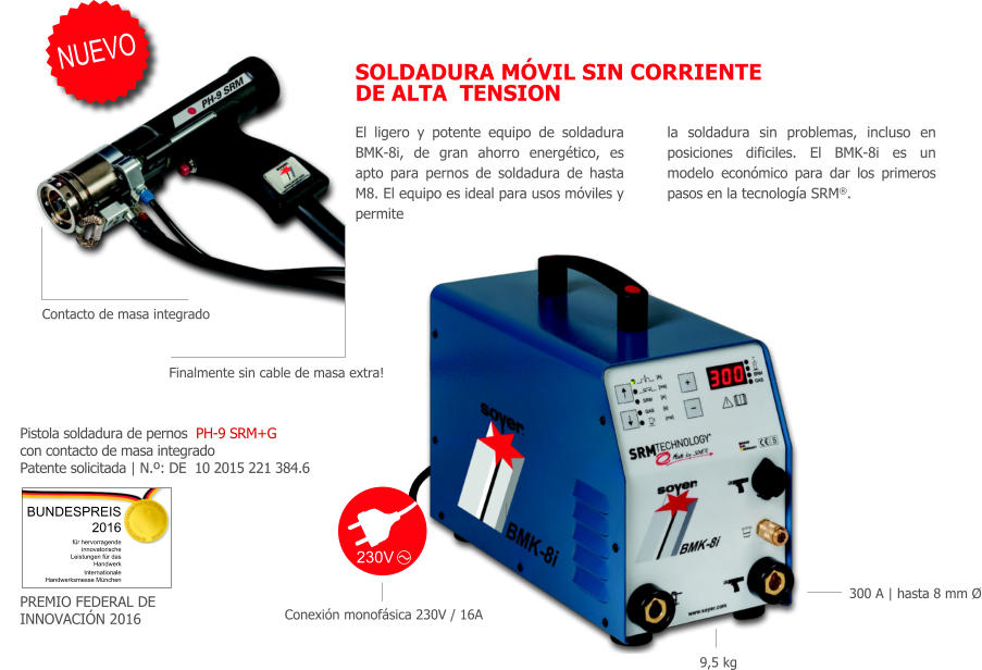 El ligero y potente equipo de soldadura BMK-8i, de gran ahorro energtico, es apto para pernos de soldadura de hasta M8. El equipo es ideal para usos mviles y permite la soldadura sin problemas, incluso en posiciones dificiles. El BMK-8i es un modelo econmico para dar los primeros pasos en la tecnologa SRM. SOLDADURA MVIL SIN CORRIENTE DE ALTA  TENSION 230V Internationale Handwerksmesse Mnchen BUNDESPREIS  2016 fr hervorragende innovatorische Leistungen fr das Handwerk NUEVO Pistola soldadura de pernos  PH-9 SRM+G con contacto de masa integrado Patente solicitada | N.º: DE  10 2015 221 384.6 Conexin monofsica 230V / 16A 9,5 kg 300 A | hasta 8 mm Ø Finalmente sin cable de masa extra! Contacto de masa integrado PREMIO FEDERAL DE INNOVACIN 2016