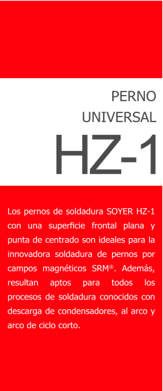 PERNO UNIVERSAL Los pernos de soldadura SOYER HZ-1 con una superﬁcie frontal plana y punta de centrado son ideales para la innovadora soldadura de pernos por campos magnticos SRM. Adems, resultan aptos para todos los procesos de soldadura conocidos con descarga de condensadores, al arco y arco de ciclo corto.  HZ-1